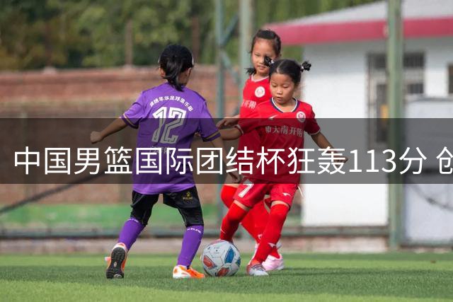 中国男篮国际团结杯狂轰113分 创61.5%惊人命中率碾压非洲劲旅