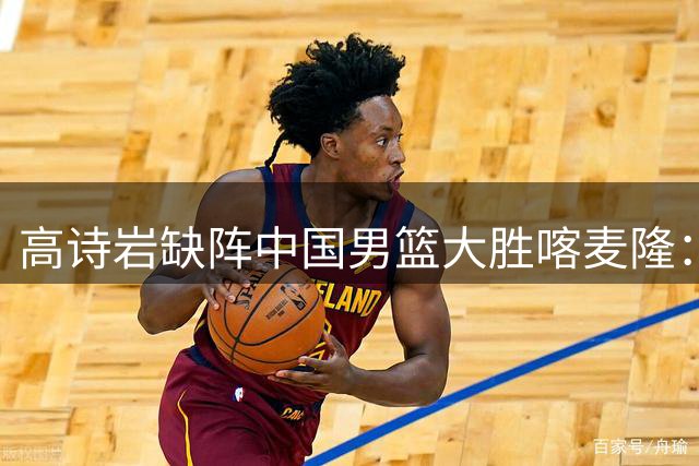 高诗岩缺阵中国男篮大胜喀麦隆：一场热闹的“玄学打脸”现场